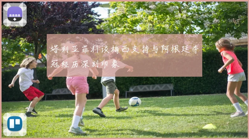 塔利亚菲科谈梅西支持与阿根廷夺冠经历深刻印象