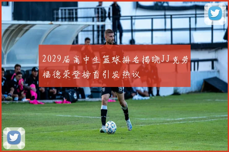 2029届高中生篮球排名揭晓JJ克劳福德荣登榜首引发热议