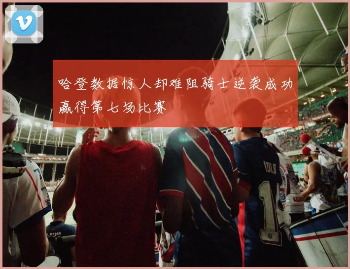 哈登数据惊人却难阻骑士逆袭成功赢得第七场比赛