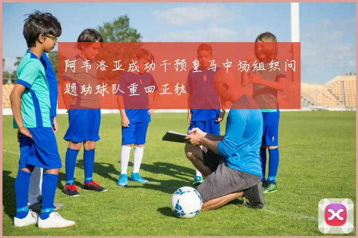阿韦洛亚成功干预皇马中场组织问题助球队重回正轨