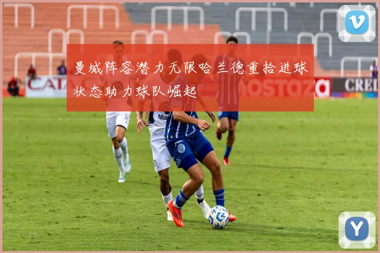 曼城阵容潜力无限哈兰德重拾进球状态助力球队崛起