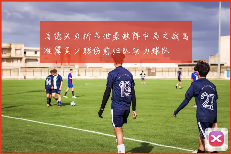 马德兴分析韦世豪缺阵中乌之战高准翼吴少聪伤愈归队助力球队