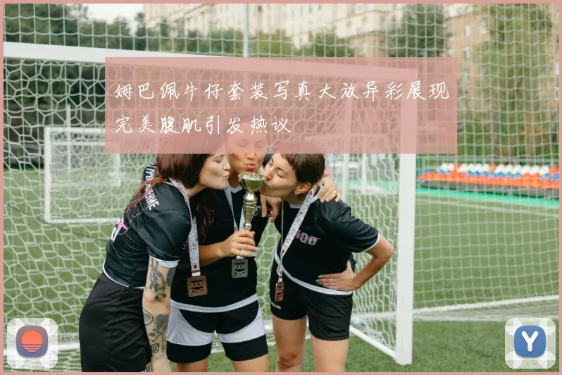 姆巴佩牛仔套装写真大放异彩展现完美腹肌引发热议