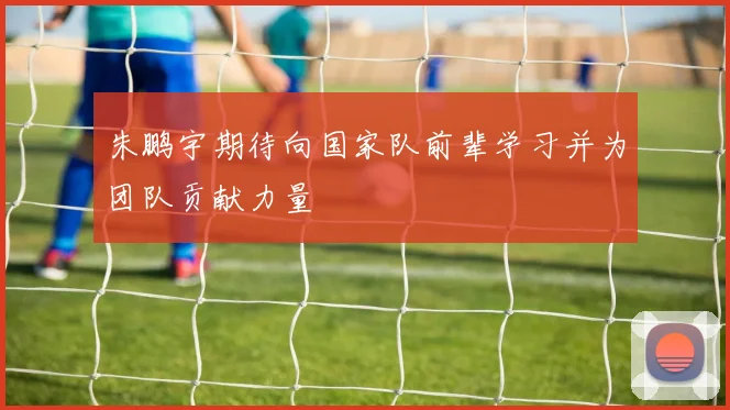 朱鹏宇期待向国家队前辈学习并为团队贡献力量
