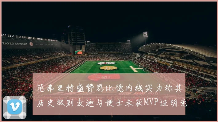 范弗里特盛赞恩比德内线实力称其历史级别麦迪与便士未获MVP证明竞争激烈