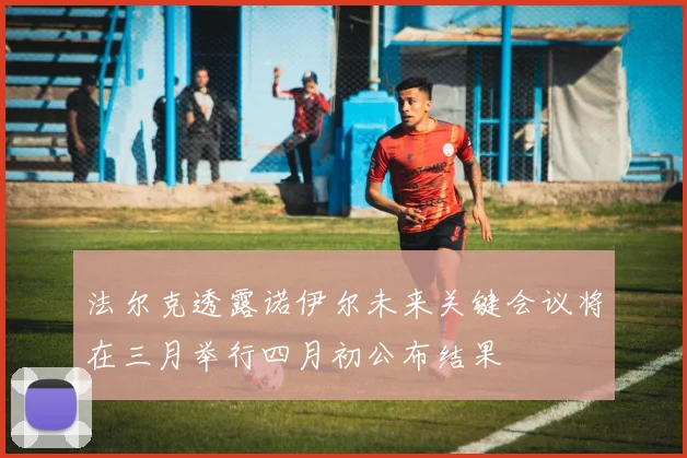 法尔克透露诺伊尔未来关键会议将在三月举行四月初公布结果