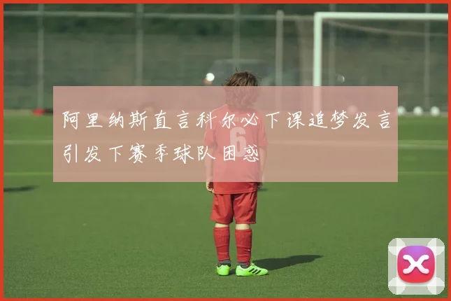 阿里纳斯直言科尔必下课追梦发言引发下赛季球队困惑